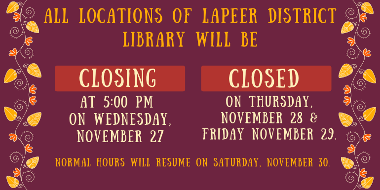 All locations of Lapeer District Library will be CLOSING at 5:00 PM  on Wednesday, november 27 CLOSED on Thursday, November 28 & Friday November 29. Normal Hours will resume on Saturday, November 30.