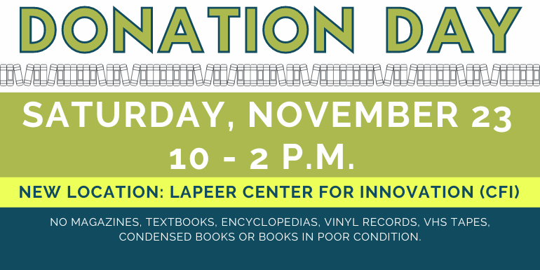 Donation   Day Donation   Day Saturday, November 23 10 - 2 p.m.  no magazines, textbooks, encyclopedias, vinyl records, VHS TAPES, Condensed Books or books in poor condition. New Location: Lapeer Center for Innovation (CFI)