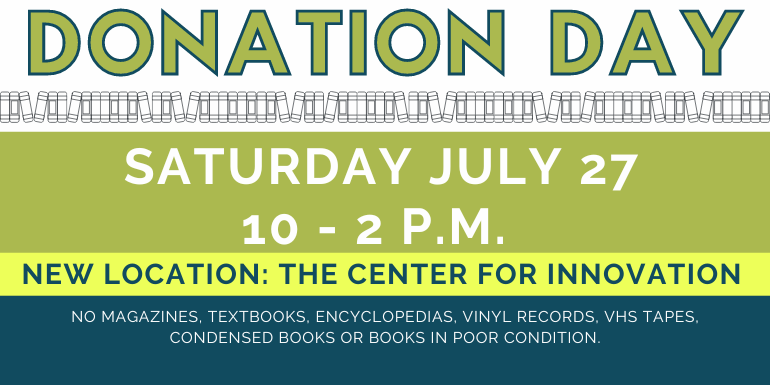 Donation   Day Donation   Day Saturday July 27 10 - 2 p.m.  New Location: The Center For Innovation  no magazines, textbooks, encyclopedias, vinyl records, VHS TAPES, Condensed Books or books in poor condition.